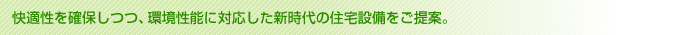 快適性を確保しつつ、環境性能に対応した新時代の住宅設備をご提案。